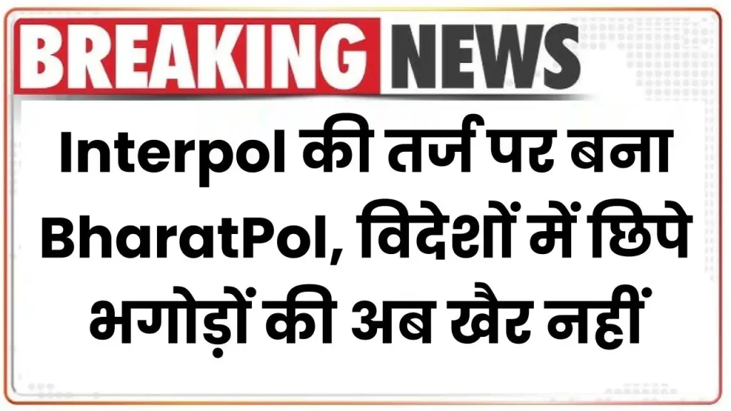 Interpol की तर्ज पर बना BharatPol, विदेशों में छिपे भगोड़ों की अब खैर नहीं 