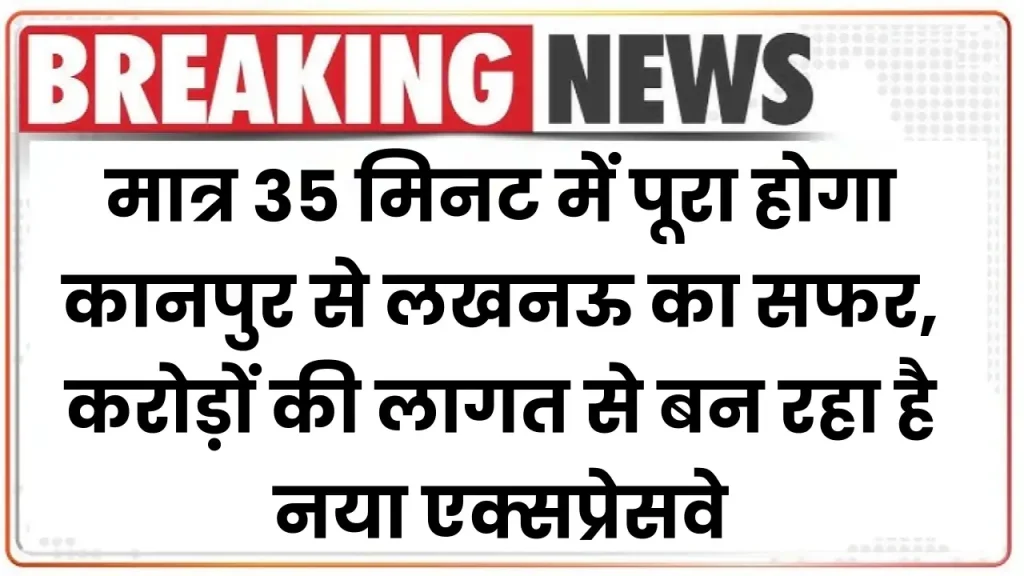 Expressway: मात्र 35 मिनट में पूरा होगा कानपुर से लखनऊ का सफर, करोड़ों की लागत से बन रहा है नया एक्सप्रेसवे