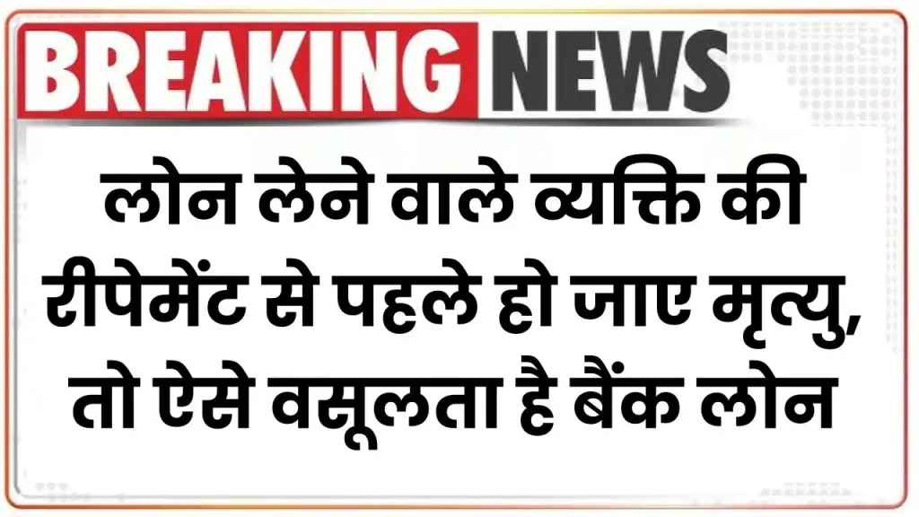 लोन लेने वाले व्यक्ति की रीपेमेंट से पहले हो जाए मृत्यु, तो ऐसे वसूलता है बैंक लोन