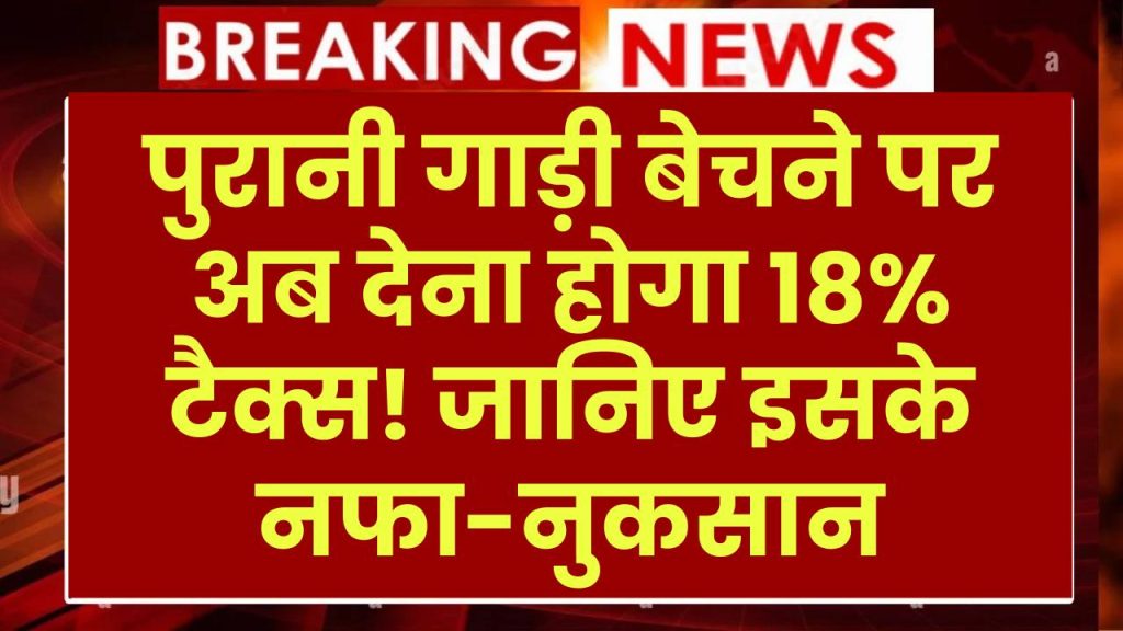 पुरानी गाड़ी बेचने पर अब देना होगा 18% टैक्स! जानिए इसके नफा-नुकसान