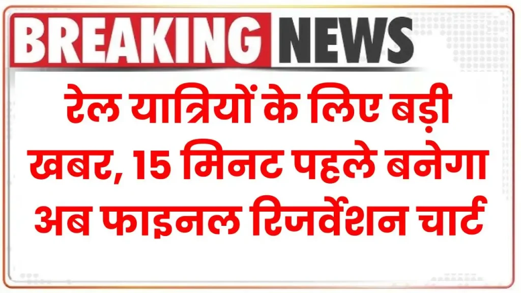 रेल यात्रियों के लिए बड़ी खबर, 15 मिनट पहले बनेगा अब फाइनल रिजर्वेशन चार्ट