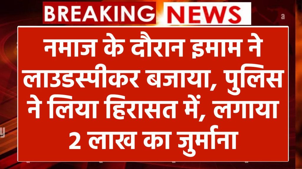 नमाज के दौरान इमाम ने लाउडस्पीकर बजाया, पुलिस ने लिया हिरासत में, लगाया 2 लाख का जुर्माना