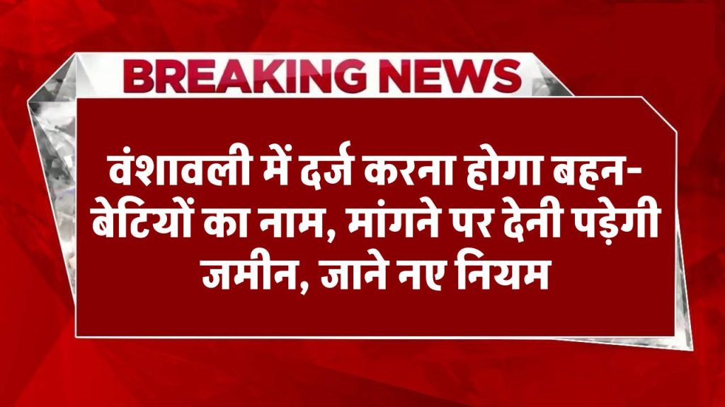 सरकार ने बनाया नया नियम, वंशावली में दर्ज करना होगा बहन-बेटियों का नाम, मांगने पर देनी पड़ेगी जमीन तुरंत देखें