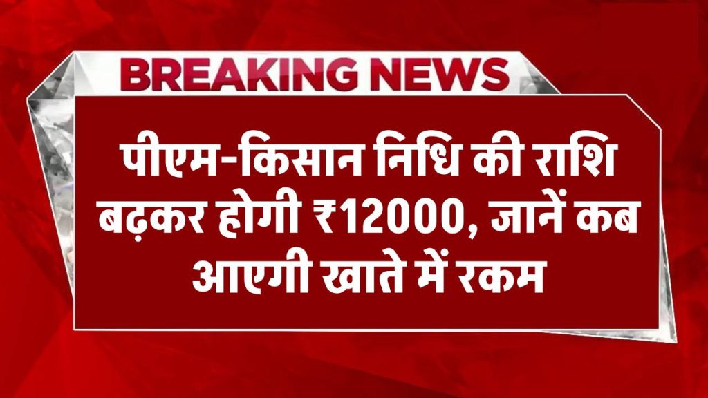 बड़ी खबर: पीएम-किसान सम्मान निधि बढ़कर होगी 12 हजार रुपये, जानें कब से आ सकती है रकम खाते में