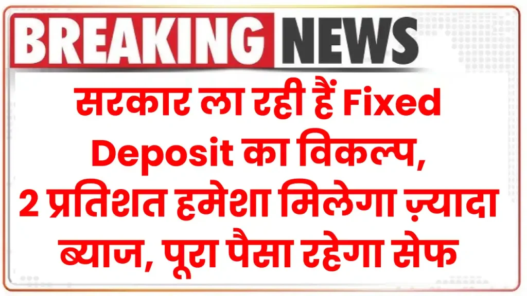 सरकार ला रही हैं Fixed Deposit का विकल्प, 2 प्रतिशत हमेशा मिलेगा ज़्यादा ब्याज, पूरा पैसा रहेगा सेफ