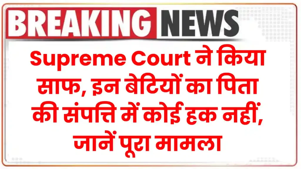 Supreme Court ने किया साफ, इन बेटियों का पिता की संपत्ति में कोई हक नहीं, जानें पूरा मामला